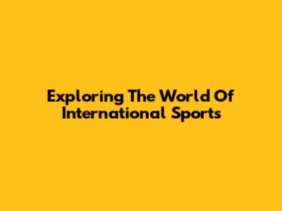 Exploring The World Of International Sports