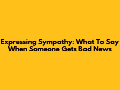 Expressing Sympathy: What To Say When Someone Gets Bad News