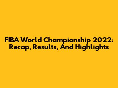 FIBA World Championship 2022: Recap, Results, And Highlights