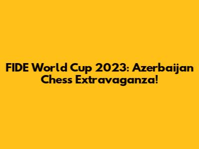 FIDE World Cup 2023: Azerbaijan Chess Extravaganza!