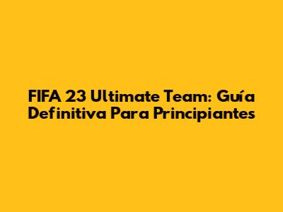 FIFA 23 Ultimate Team: Guía Definitiva Para Principiantes