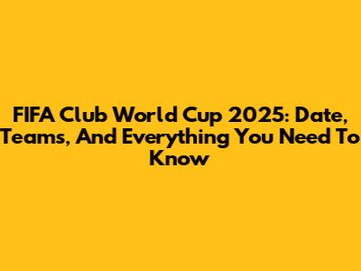 FIFA Club World Cup 2025: Date, Teams, And Everything You Need To Know