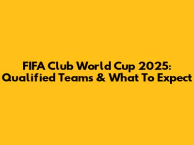 FIFA Club World Cup 2025: Qualified Teams & What To Expect