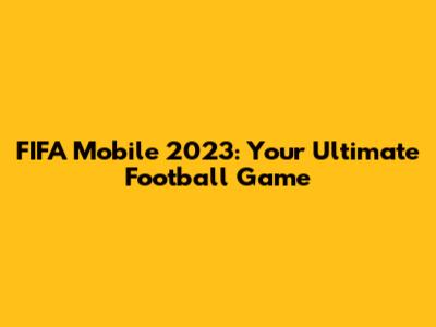 FIFA Mobile 2023: Your Ultimate Football Game