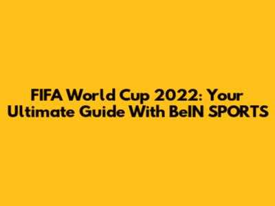 FIFA World Cup 2022: Your Ultimate Guide With BeIN SPORTS