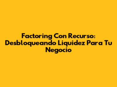 Factoring Con Recurso: Desbloqueando Liquidez Para Tu Negocio