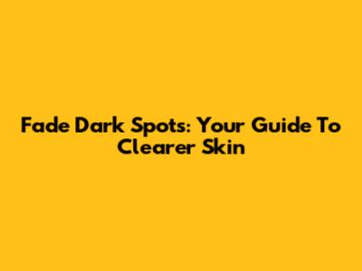 Fade Dark Spots: Your Guide To Clearer Skin