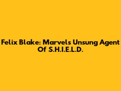 Felix Blake: Marvel's Unsung Agent Of S.H.I.E.L.D.