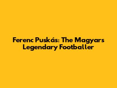 Ferenc Puskás: The Magyars' Legendary Footballer