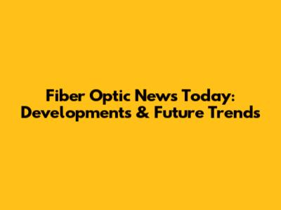 Fiber Optic News Today: Developments & Future Trends