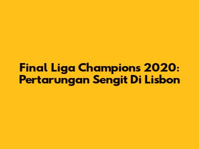Final Liga Champions 2020: Pertarungan Sengit Di Lisbon