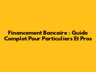 Financement Bancaire : Guide Complet Pour Particuliers Et Pros