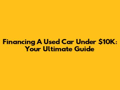 Financing A Used Car Under $10K: Your Ultimate Guide