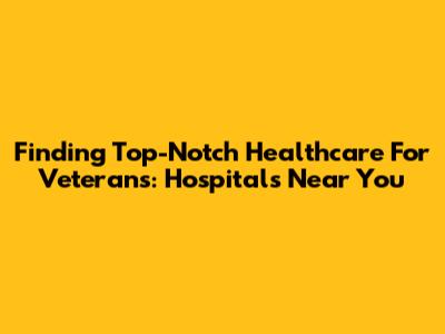 Finding Top-Notch Healthcare For Veterans: Hospitals Near You
