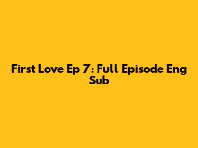 First Love Ep 7: Full Episode Eng Sub