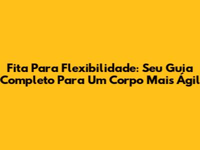 Fita Para Flexibilidade: Seu Guia Completo Para Um Corpo Mais Ágil