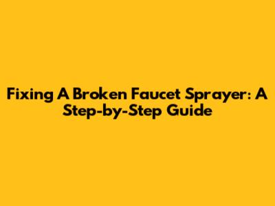 Fixing A Broken Faucet Sprayer: A Step-by-Step Guide