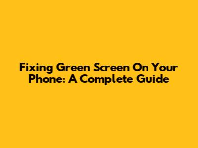 Fixing Green Screen On Your Phone: A Complete Guide