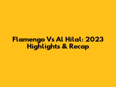 Flamengo Vs Al Hilal: 2023 Highlights & Recap