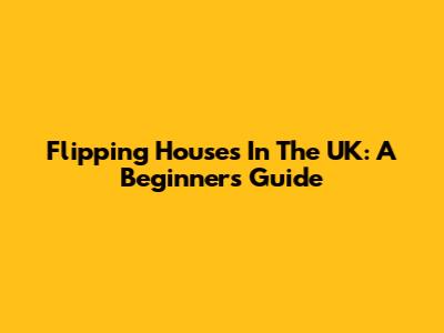 Flipping Houses In The UK: A Beginner's Guide