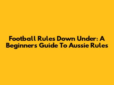 Football Rules Down Under: A Beginner's Guide To Aussie Rules