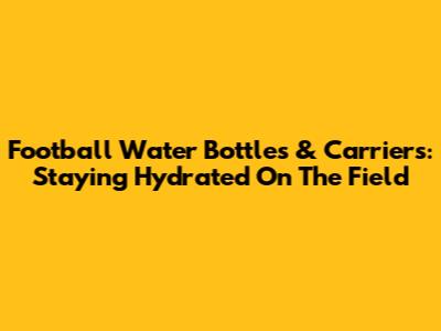 Football Water Bottles & Carriers: Staying Hydrated On The Field