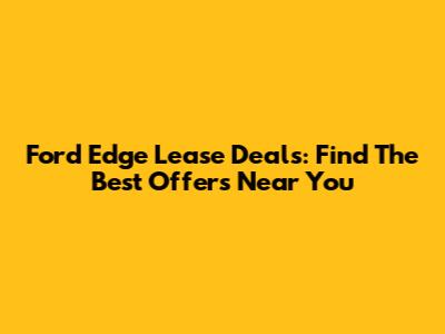 Ford Edge Lease Deals: Find The Best Offers Near You