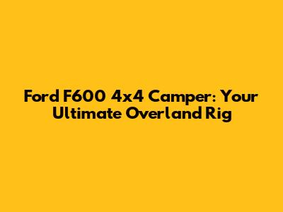 Ford F600 4x4 Camper: Your Ultimate Overland Rig
