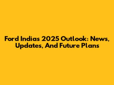 Ford India's 2025 Outlook: News, Updates, And Future Plans