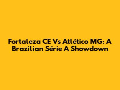 Fortaleza CE Vs Atlético MG: A Brazilian Série A Showdown