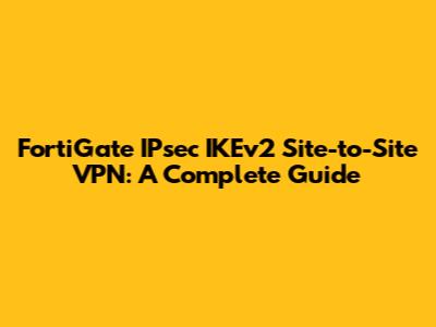 FortiGate IPsec IKEv2 Site-to-Site VPN: A Complete Guide