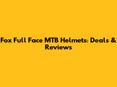 Fox Full Face MTB Helmets: Deals & Reviews