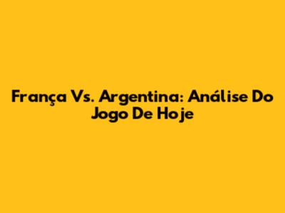 França Vs. Argentina: Análise Do Jogo De Hoje