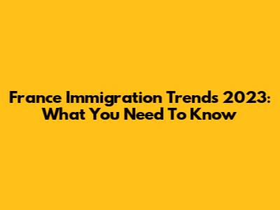 France Immigration Trends 2023: What You Need To Know