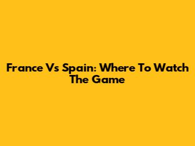 France Vs Spain: Where To Watch The Game