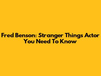 Fred Benson: Stranger Things Actor You Need To Know