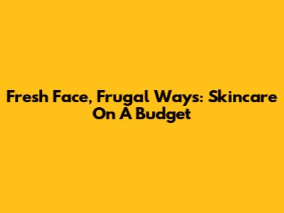Fresh Face, Frugal Ways: Skincare On A Budget
