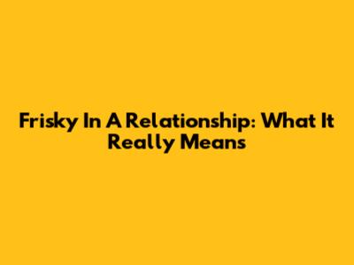 Frisky In A Relationship: What It Really Means