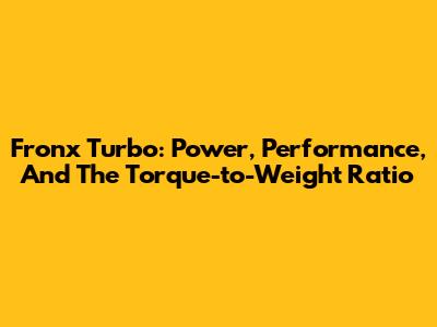 Fronx Turbo: Power, Performance, And The Torque-to-Weight Ratio