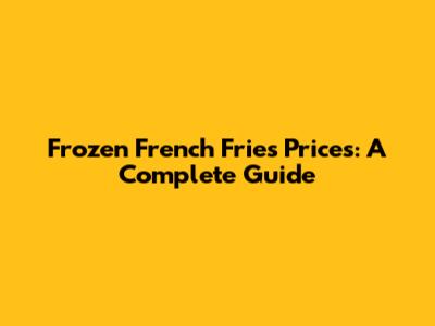 Frozen French Fries Prices: A Complete Guide