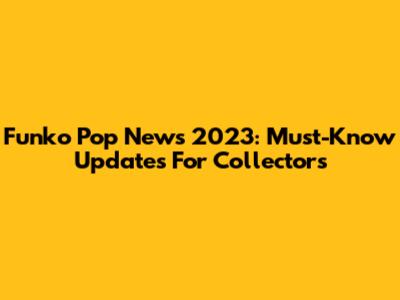 Funko Pop News 2023: Must-Know Updates For Collectors