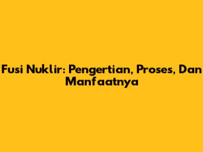 Fusi Nuklir: Pengertian, Proses, Dan Manfaatnya