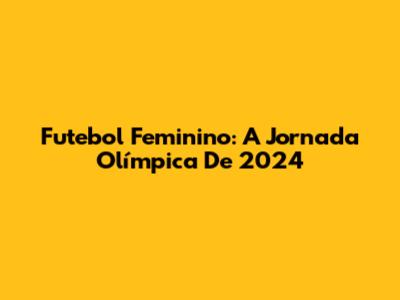 Futebol Feminino: A Jornada Olímpica De 2024