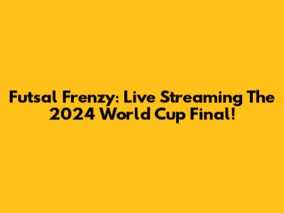 Futsal Frenzy: Live Streaming The 2024 World Cup Final!