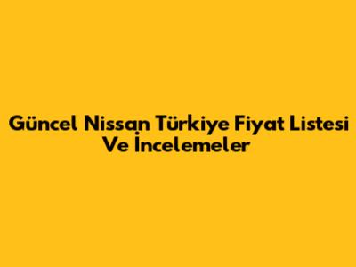 Güncel Nissan Türkiye Fiyat Listesi Ve İncelemeler