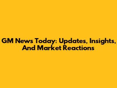 GM News Today: Updates, Insights, And Market Reactions
