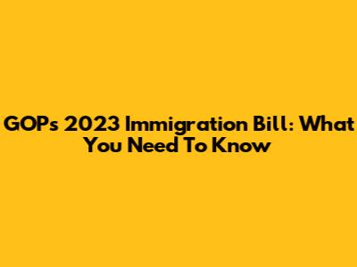 GOP's 2023 Immigration Bill: What You Need To Know
