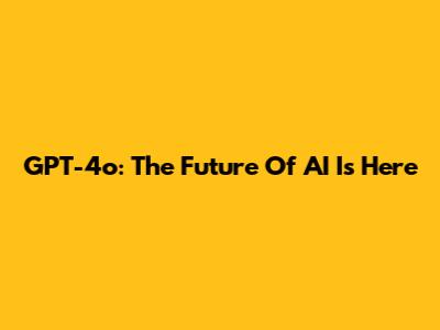 GPT-4o: The Future Of AI Is Here