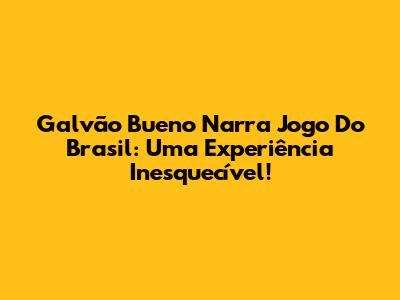 Galvão Bueno Narra Jogo Do Brasil: Uma Experiência Inesquecível!