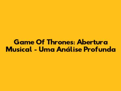 Game Of Thrones: Abertura Musical - Uma Análise Profunda